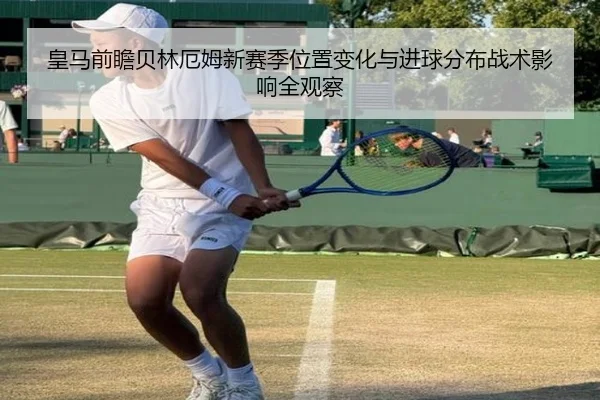 皇马前瞻贝林厄姆新赛季位置变化与进球分布战术影响全观察