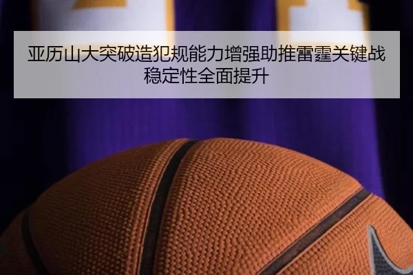 亚历山大突破造犯规能力增强助推雷霆关键战稳定性全面提升